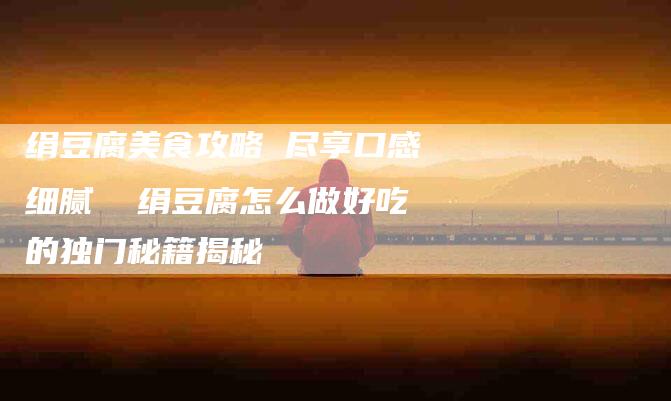 绢豆腐美食攻略 尽享口感细腻  绢豆腐怎么做好吃的独门秘籍揭秘-住家保姆月嫂服务_家政保洁钟点工家政服务_速上门月嫂网首页