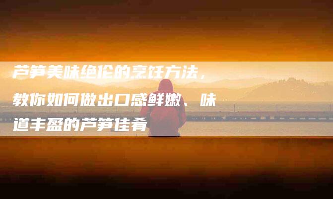 芦笋美味绝伦的烹饪方法，教你如何做出口感鲜嫩、味道丰盈的芦笋佳肴