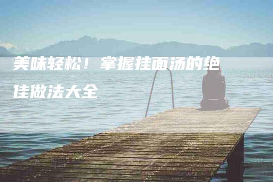 美味轻松！掌握挂面汤的绝佳做法大全-住家保姆月嫂服务_家政保洁钟点工家政服务_速上门月嫂网首页