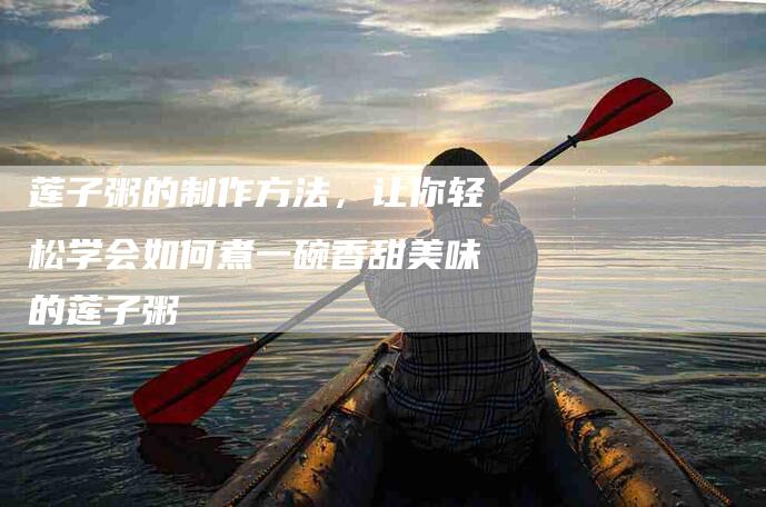 莲子粥的制作方法，让你轻松学会如何煮一碗香甜美味的莲子粥-住家保姆月嫂服务_家政保洁钟点工家政服务_速上门月嫂网首页