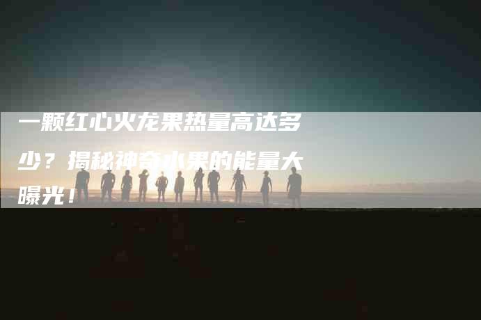 一颗红心火龙果热量高达多少？揭秘神奇水果的能量大曝光！-住家保姆月嫂服务_家政保洁钟点工家政服务_速上门月嫂网首页