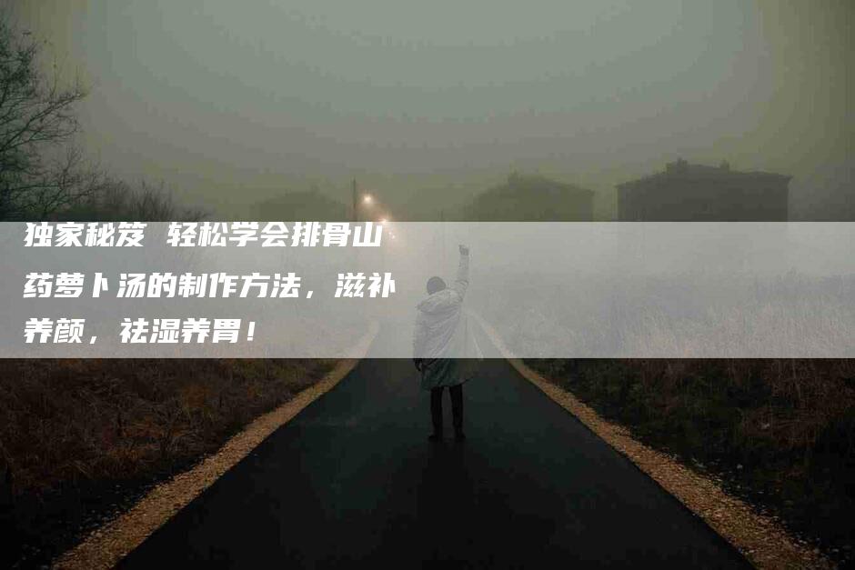 独家秘笈 轻松学会排骨山药萝卜汤的制作方法，滋补养颜，祛湿养胃！