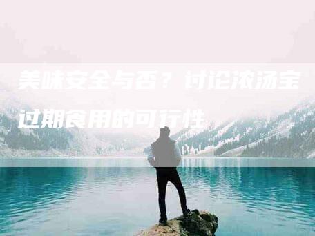 美味安全与否？讨论浓汤宝过期食用的可行性-住家保姆月嫂服务_家政保洁钟点工家政服务_速上门月嫂网首页