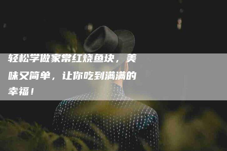 轻松学做家常红烧鱼块，美味又简单，让你吃到满满的幸福！-住家保姆月嫂服务_家政保洁钟点工家政服务_速上门月嫂网首页