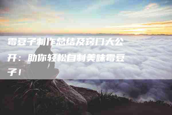 霉豆子制作总结及窍门大公开：助你轻松自制美味霉豆子！-住家保姆月嫂服务_家政保洁钟点工家政服务_速上门月嫂网首页