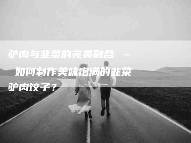 驴肉与韭菜的完美融合 – 如何制作美味饱满的韭菜驴肉饺子？-住家保姆月嫂服务_家政保洁钟点工家政服务_速上门月嫂网首页