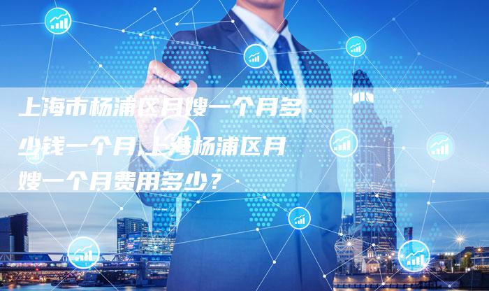 上海市杨浦区月嫂一个月多少钱一个月,上海杨浦区月嫂一个月费用多少？
