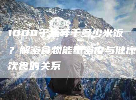 1000千焦等于多少米饭？解密食物能量密度与健康饮食的关系-住家保姆月嫂服务_家政保洁钟点工家政服务_速上门月嫂网首页