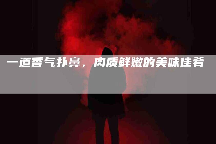 一道香气扑鼻，肉质鲜嫩的美味佳肴-住家保姆月嫂服务_家政保洁钟点工家政服务_速上门月嫂网首页