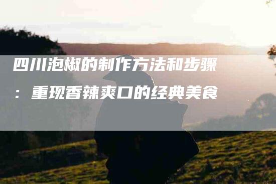 四川泡椒的制作方法和步骤：重现香辣爽口的经典美食-住家保姆月嫂服务_家政保洁钟点工家政服务_速上门月嫂网首页