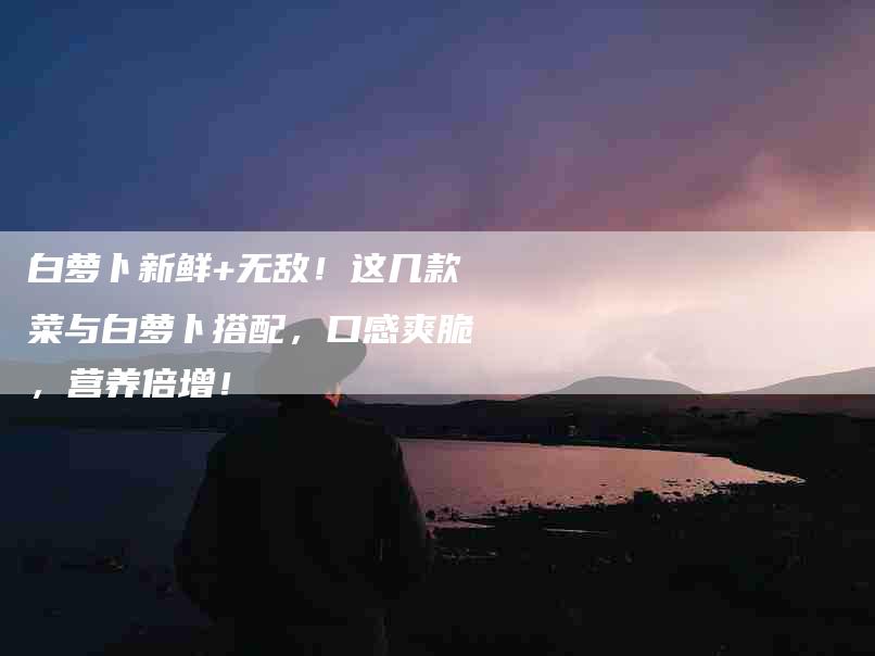 白萝卜新鲜+无敌！这几款菜与白萝卜搭配，口感爽脆，营养倍增！