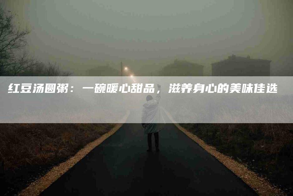 红豆汤圆粥：一碗暖心甜品，滋养身心的美味佳选-住家保姆月嫂服务_家政保洁钟点工家政服务_速上门月嫂网首页