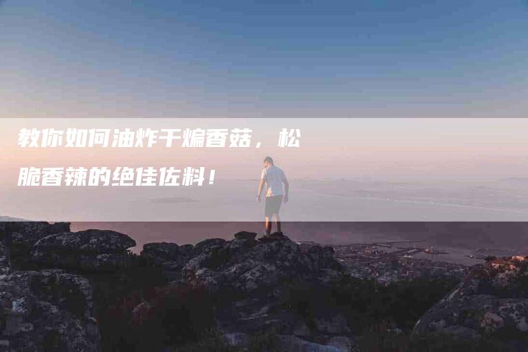教你如何油炸干煸香菇，松脆香辣的绝佳佐料！-住家保姆月嫂服务_家政保洁钟点工家政服务_速上门月嫂网首页