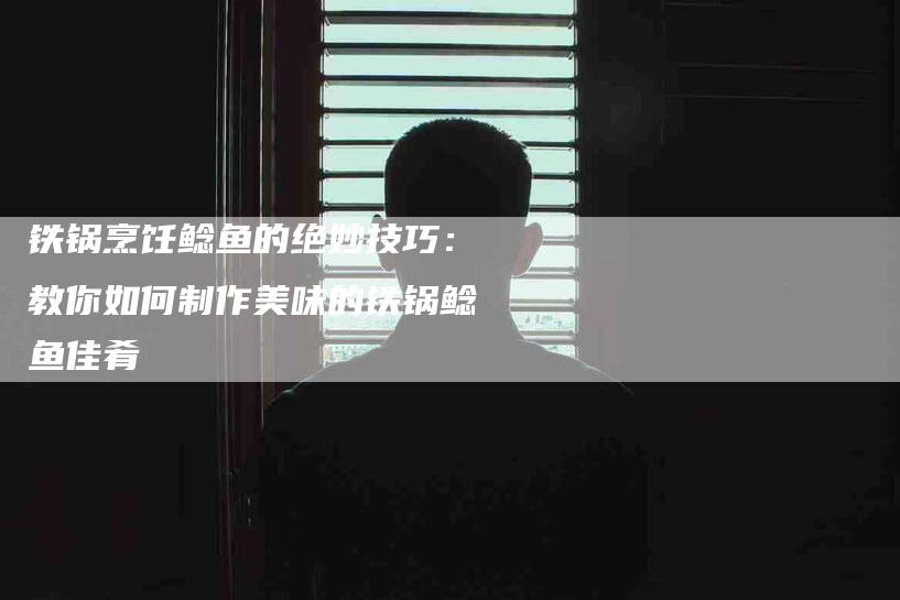 铁锅烹饪鲶鱼的绝妙技巧：教你如何制作美味的铁锅鲶鱼佳肴-住家保姆月嫂服务_家政保洁钟点工家政服务_速上门月嫂网首页