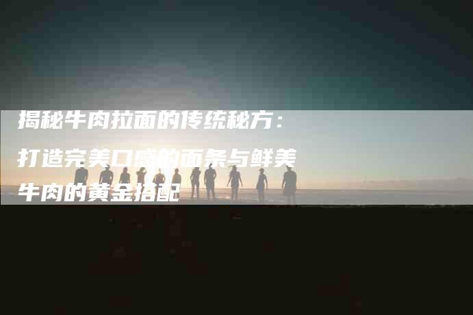 揭秘牛肉拉面的传统秘方：打造完美口感的面条与鲜美牛肉的黄金搭配