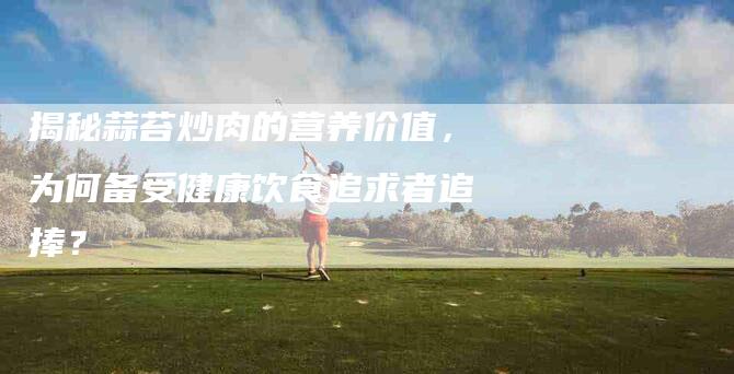 揭秘蒜苔炒肉的营养价值，为何备受健康饮食追求者追捧？