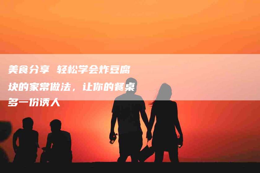 美食分享 轻松学会炸豆腐块的家常做法，让你的餐桌多一份诱人-住家保姆月嫂服务_家政保洁钟点工家政服务_速上门月嫂网首页