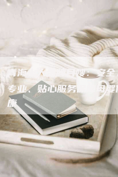 青海十大金牌月嫂：安全、专业、贴心服务保障母婴健康-住家保姆月嫂服务_家政保洁钟点工家政服务_速上门月嫂网首页