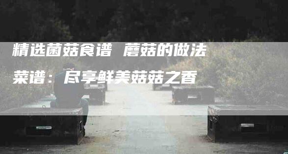 精选菌菇食谱 蘑菇的做法菜谱：尽享鲜美菇菇之香