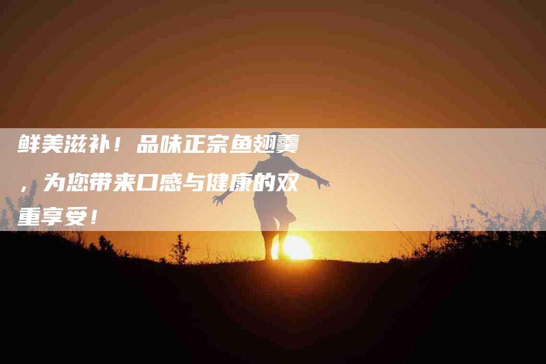 鲜美滋补！品味正宗鱼翅羹，为您带来口感与健康的双重享受！