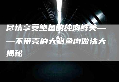 尽情享受鲍鱼的纯肉鲜美——不带壳的大鲍鱼肉做法大揭秘