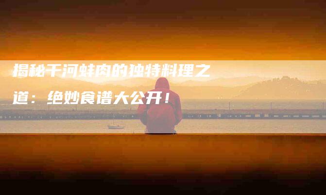 揭秘干河蚌肉的独特料理之道：绝妙食谱大公开！-住家保姆月嫂服务_家政保洁钟点工家政服务_速上门月嫂网首页