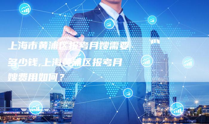上海市黄浦区报考月嫂需要多少钱,上海黄浦区报考月嫂费用如何？