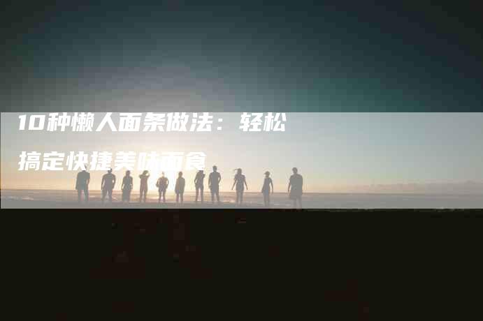 10种懒人面条做法：轻松搞定快捷美味面食-住家保姆月嫂服务_家政保洁钟点工家政服务_速上门月嫂网首页
