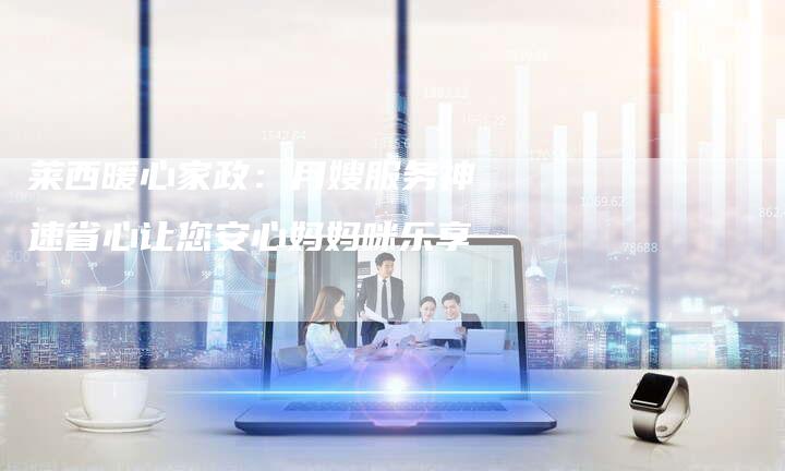 莱西暖心家政：月嫂服务神速省心让您安心妈妈咪乐享