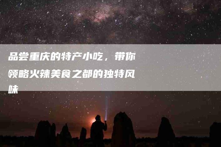 品尝重庆的特产小吃，带你领略火辣美食之都的独特风味-住家保姆月嫂服务_家政保洁钟点工家政服务_速上门月嫂网首页