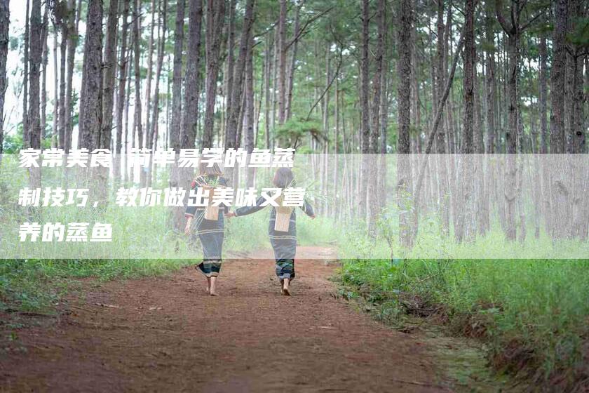 家常美食 简单易学的鱼蒸制技巧，教你做出美味又营养的蒸鱼