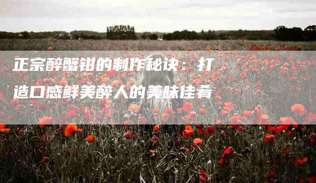 正宗醉蟹钳的制作秘诀：打造口感鲜美醉人的美味佳肴