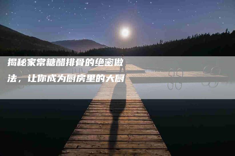 揭秘家常糖醋排骨的绝密做法，让你成为厨房里的大厨-住家保姆月嫂服务_家政保洁钟点工家政服务_速上门月嫂网首页
