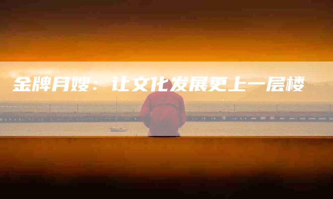 金牌月嫂:让文化发展更上一层楼-住家保姆月嫂服务_家政保洁钟点工家政服务_速上门月嫂网首页