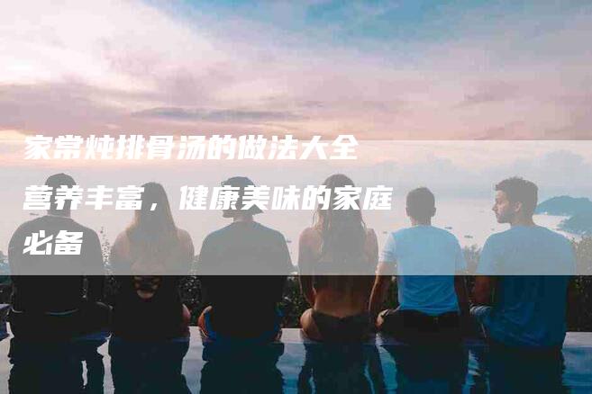 家常炖排骨汤的做法大全 营养丰富，健康美味的家庭必备