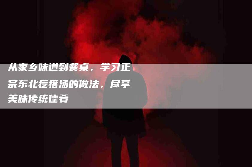 从家乡味道到餐桌，学习正宗东北疙瘩汤的做法，尽享美味传统佳肴-住家保姆月嫂服务_家政保洁钟点工家政服务_速上门月嫂网首页