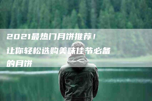 2021最热门月饼推荐!让你轻松选购美味佳节必备的月饼-住家保姆月嫂服务_家政保洁钟点工家政服务_速上门月嫂网首页