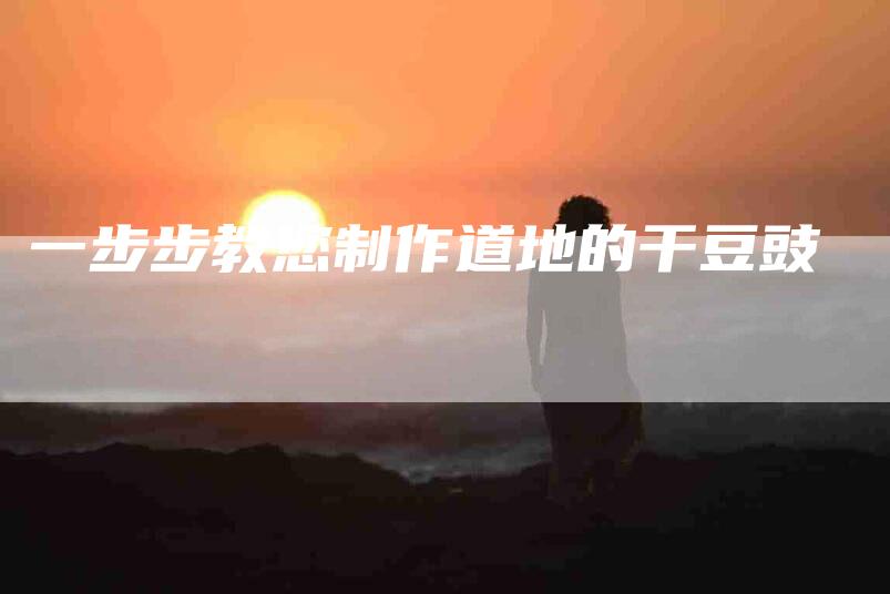 一步步教您制作道地的干豆豉-住家保姆月嫂服务_家政保洁钟点工家政服务_速上门月嫂网首页