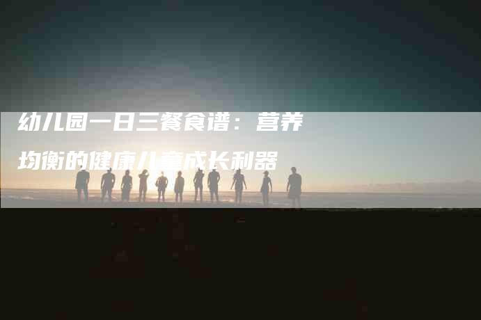 幼儿园一日三餐食谱：营养均衡的健康儿童成长利器