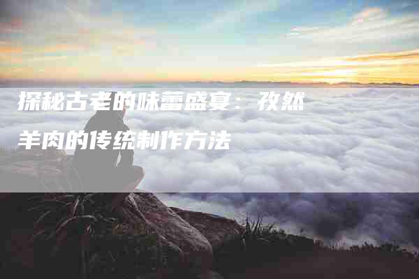 探秘古老的味蕾盛宴：孜然羊肉的传统制作方法-住家保姆月嫂服务_家政保洁钟点工家政服务_速上门月嫂网首页
