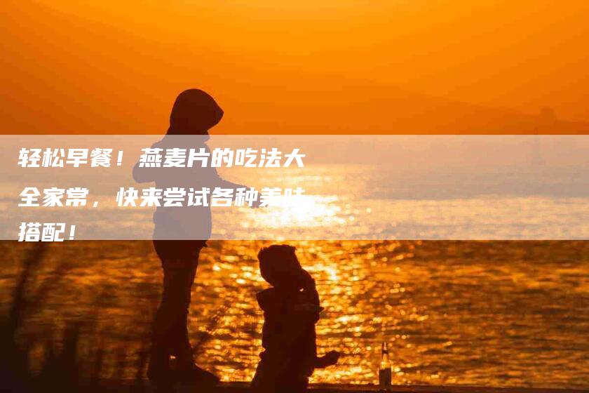 轻松早餐！燕麦片的吃法大全家常，快来尝试各种美味搭配！
