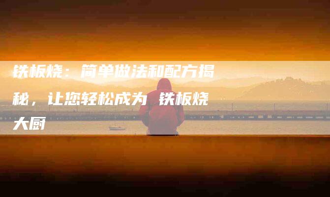 铁板烧：简单做法和配方揭秘，让您轻松成为 铁板烧大厨-住家保姆月嫂服务_家政保洁钟点工家政服务_速上门月嫂网首页
