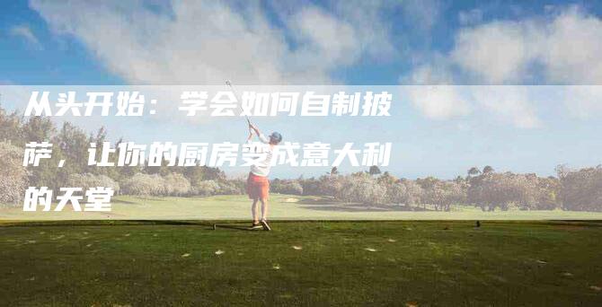 从头开始：学会如何自制披萨，让你的厨房变成意大利的天堂-住家保姆月嫂服务_家政保洁钟点工家政服务_速上门月嫂网首页