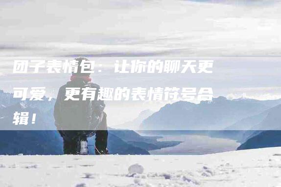 团子表情包：让你的聊天更可爱，更有趣的表情符号合辑！
