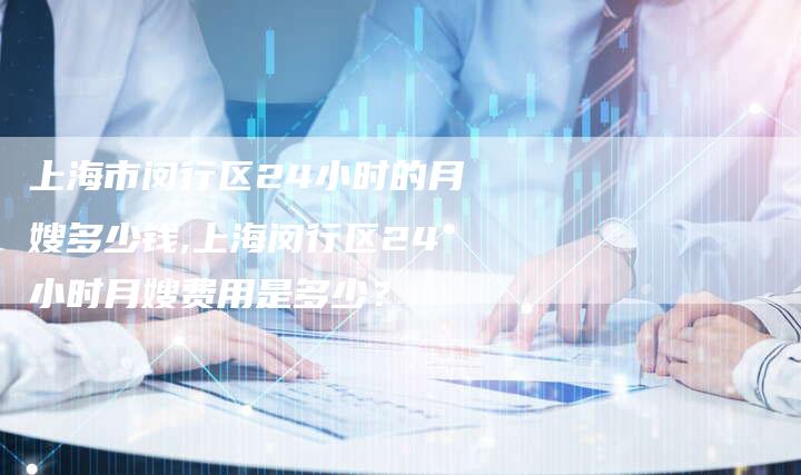 上海市闵行区24小时的月嫂多少钱,上海闵行区24小时月嫂费用是多少？