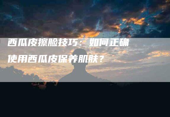 西瓜皮擦脸技巧：如何正确使用西瓜皮保养肌肤？-住家保姆月嫂服务_家政保洁钟点工家政服务_速上门月嫂网首页