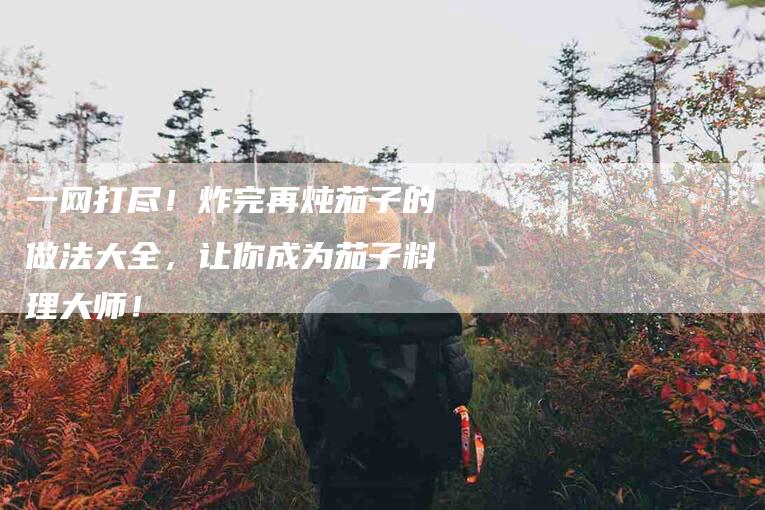 一网打尽！炸完再炖茄子的做法大全，让你成为茄子料理大师！-住家保姆月嫂服务_家政保洁钟点工家政服务_速上门月嫂网首页