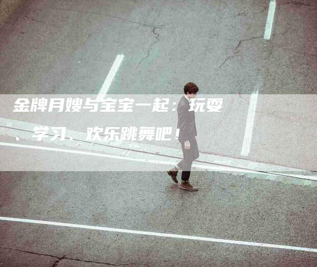 金牌月嫂与宝宝一起：玩耍、学习、欢乐跳舞吧！