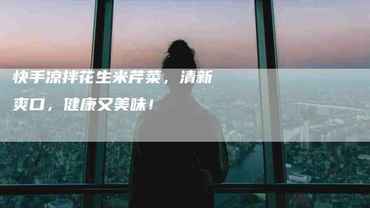 快手凉拌花生米芹菜,清新爽口,健康又美味!-住家保姆月嫂服务_家政保洁钟点工家政服务_速上门月嫂网首页