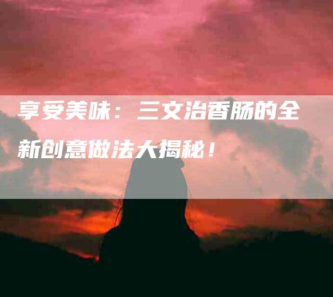 享受美味：三文治香肠的全新创意做法大揭秘！-住家保姆月嫂服务_家政保洁钟点工家政服务_速上门月嫂网首页